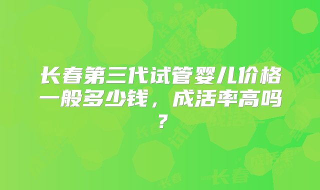 长春第三代试管婴儿价格一般多少钱，成活率高吗？