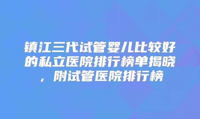 镇江三代试管婴儿比较好的私立医院排行榜单揭晓，附试管医院排行榜