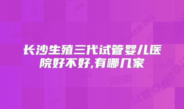 长沙生殖三代试管婴儿医院好不好,有哪几家