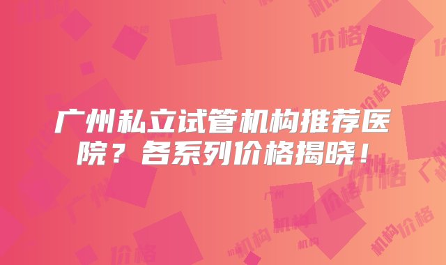 广州私立试管机构推荐医院？各系列价格揭晓！