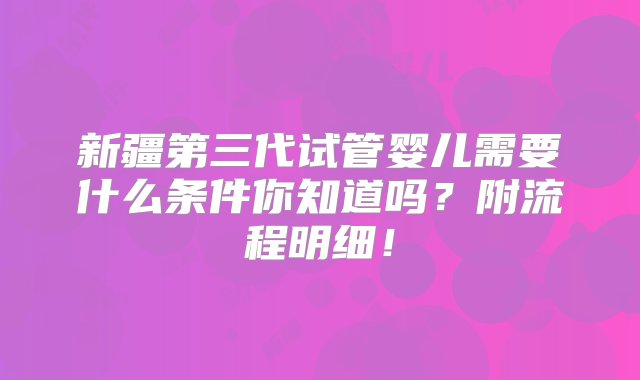 新疆第三代试管婴儿需要什么条件你知道吗？附流程明细！