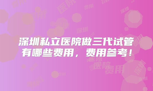 深圳私立医院做三代试管有哪些费用，费用参考！