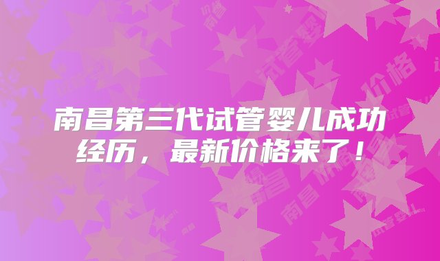 南昌第三代试管婴儿成功经历，最新价格来了！