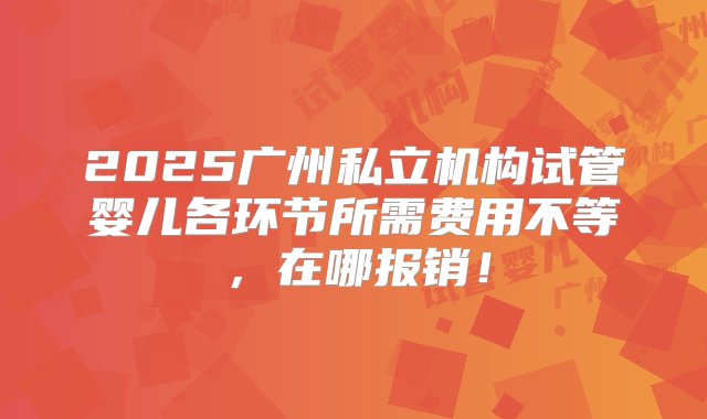 2025广州私立机构试管婴儿各环节所需费用不等，在哪报销！