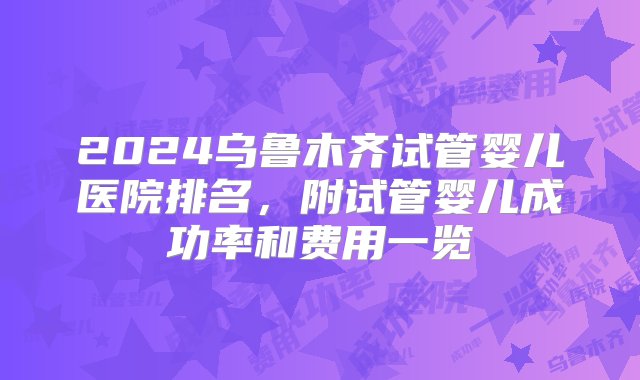 2024乌鲁木齐试管婴儿医院排名，附试管婴儿成功率和费用一览