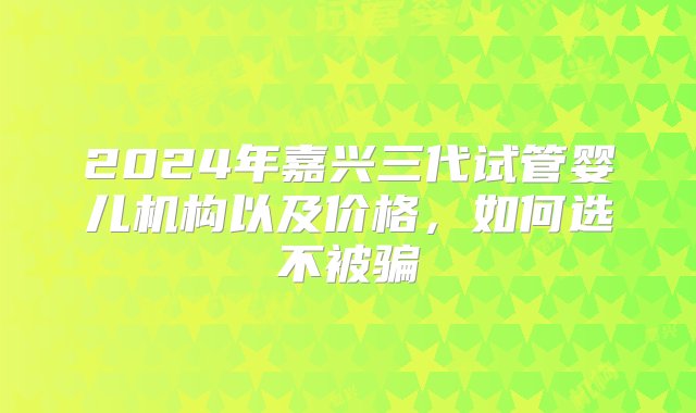 2024年嘉兴三代试管婴儿机构以及价格，如何选不被骗