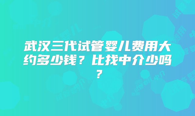 武汉三代试管婴儿费用大约多少钱？比找中介少吗？