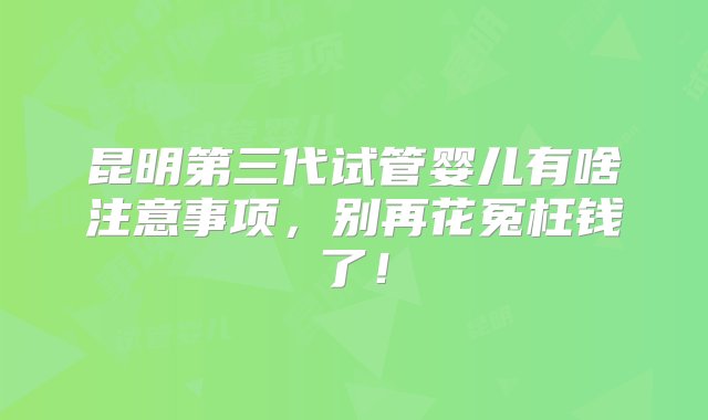 昆明第三代试管婴儿有啥注意事项，别再花冤枉钱了！