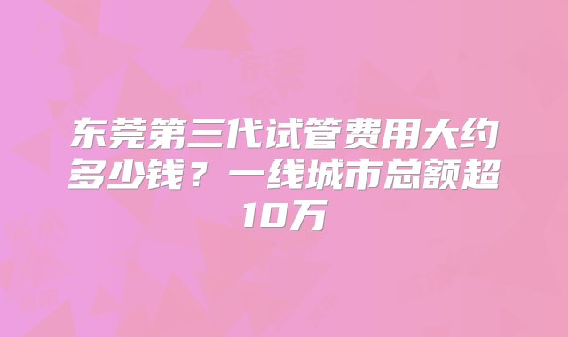 东莞第三代试管费用大约多少钱？一线城市总额超10万