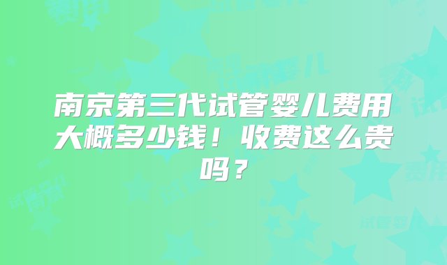 南京第三代试管婴儿费用大概多少钱！收费这么贵吗？