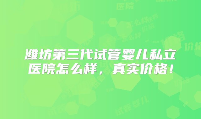 潍坊第三代试管婴儿私立医院怎么样，真实价格！