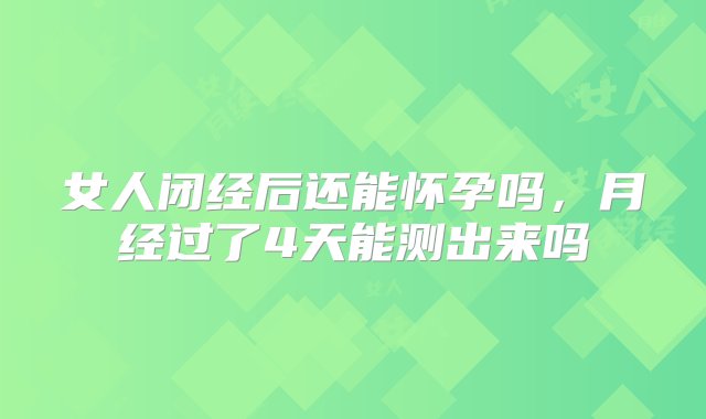 女人闭经后还能怀孕吗，月经过了4天能测出来吗