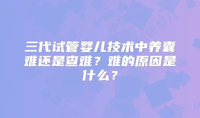 三代试管婴儿技术中养囊难还是查难？难的原因是什么？