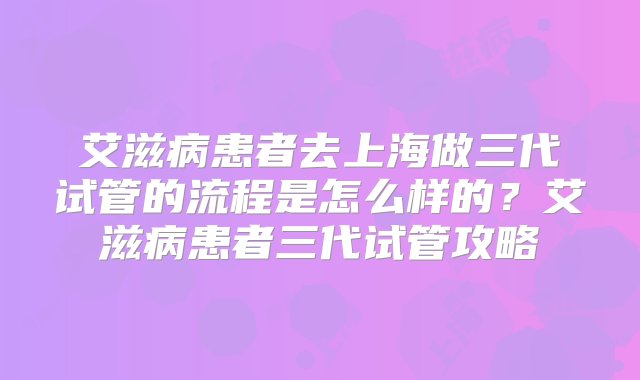 艾滋病患者去上海做三代试管的流程是怎么样的？艾滋病患者三代试管攻略