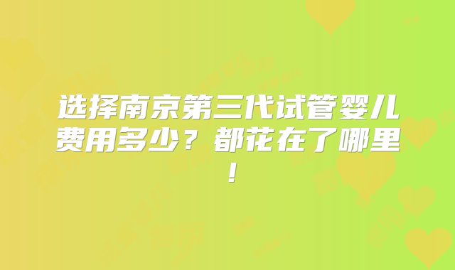 选择南京第三代试管婴儿费用多少？都花在了哪里！