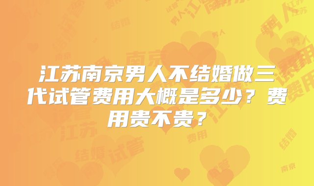 江苏南京男人不结婚做三代试管费用大概是多少？费用贵不贵？