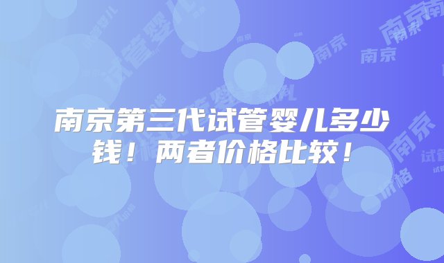 南京第三代试管婴儿多少钱！两者价格比较！