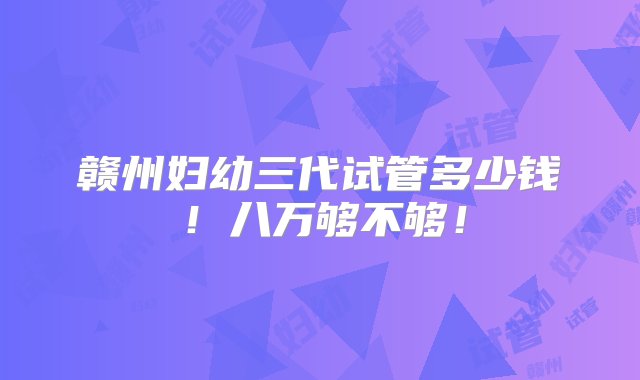 赣州妇幼三代试管多少钱！八万够不够！