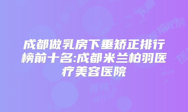 成都做乳房下垂矫正排行榜前十名:成都米兰柏羽医疗美容医院