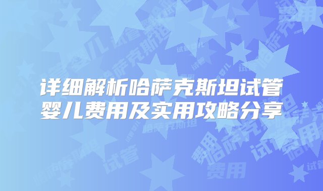 详细解析哈萨克斯坦试管婴儿费用及实用攻略分享