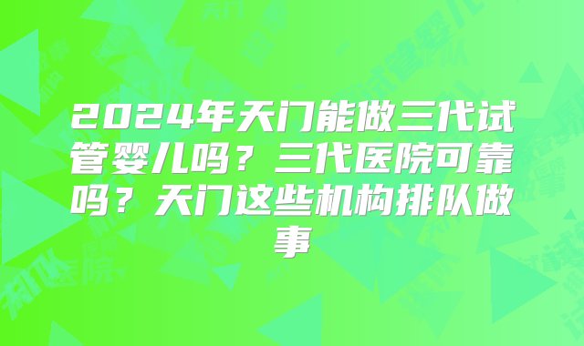 2024年天门能做三代试管婴儿吗？三代医院可靠吗？天门这些机构排队做事