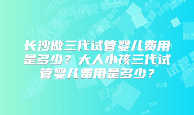 长沙做三代试管婴儿费用是多少？大人小孩三代试管婴儿费用是多少？