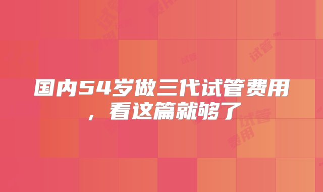 国内54岁做三代试管费用，看这篇就够了