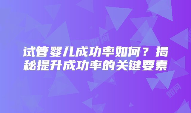 试管婴儿成功率如何？揭秘提升成功率的关键要素