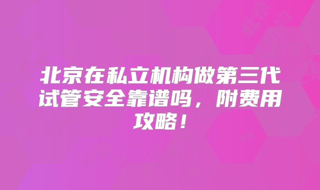 北京在私立机构做第三代试管安全靠谱吗，附费用攻略！