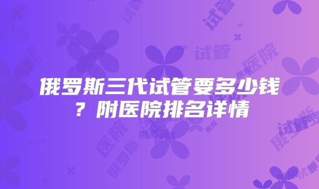 俄罗斯三代试管要多少钱？附医院排名详情