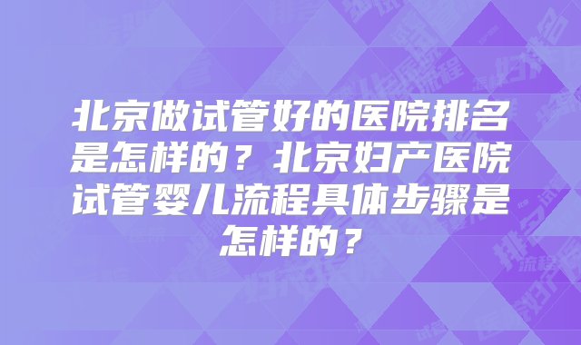 北京做试管好的医院排名是怎样的？北京妇产医院试管婴儿流程具体步骤是怎样的？