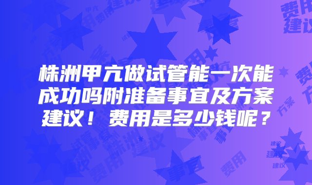 株洲甲亢做试管能一次能成功吗附准备事宜及方案建议！费用是多少钱呢？