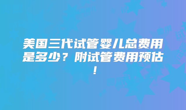 美国三代试管婴儿总费用是多少？附试管费用预估！