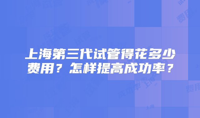 上海第三代试管得花多少费用？怎样提高成功率？