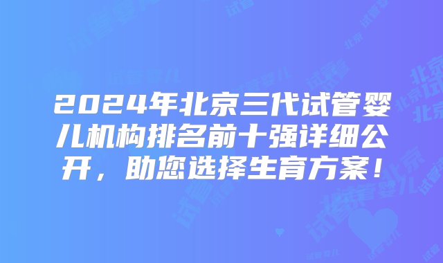 2024年北京三代试管婴儿机构排名前十强详细公开，助您选择生育方案！