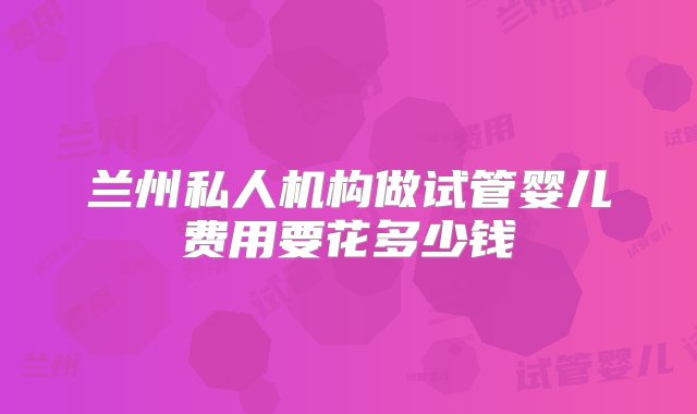 兰州私人机构做试管婴儿费用要花多少钱