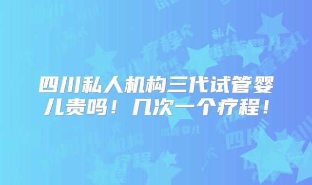 四川私人机构三代试管婴儿贵吗！几次一个疗程！