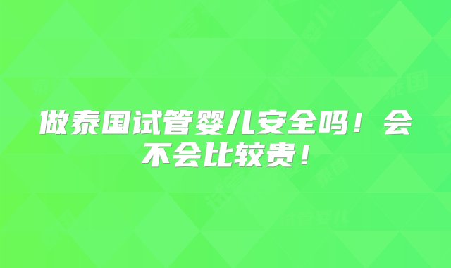 做泰国试管婴儿安全吗！会不会比较贵！