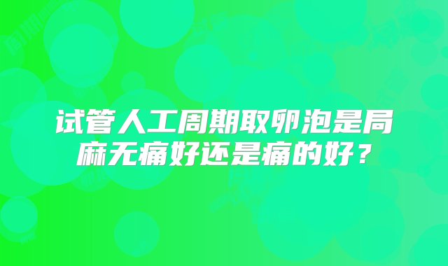 试管人工周期取卵泡是局麻无痛好还是痛的好？