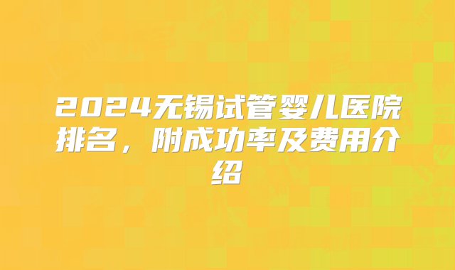 2024无锡试管婴儿医院排名，附成功率及费用介绍