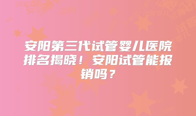 安阳第三代试管婴儿医院排名揭晓！安阳试管能报销吗？