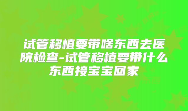 试管移植要带啥东西去医院检查-试管移植要带什么东西接宝宝回家