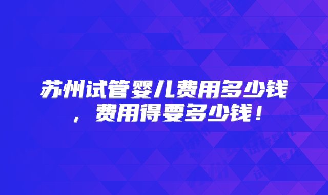 苏州试管婴儿费用多少钱，费用得要多少钱！