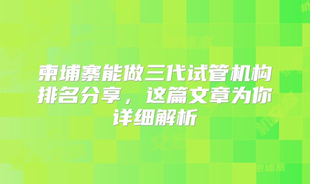 柬埔寨能做三代试管机构排名分享，这篇文章为你详细解析