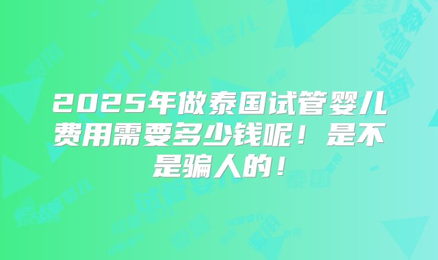 2025年做泰国试管婴儿费用需要多少钱呢！是不是骗人的！