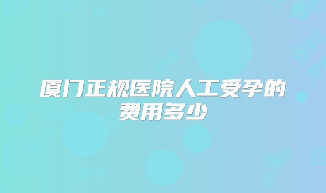 厦门正规医院人工受孕的费用多少