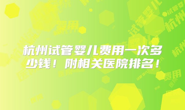 杭州试管婴儿费用一次多少钱！附相关医院排名！