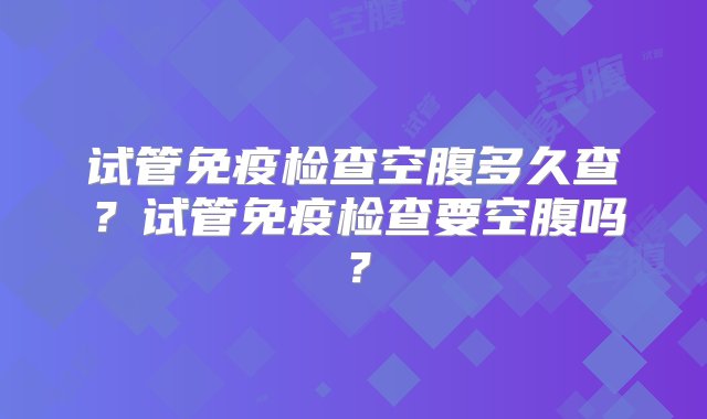 试管免疫检查空腹多久查？试管免疫检查要空腹吗？