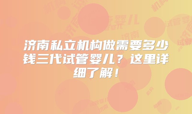 济南私立机构做需要多少钱三代试管婴儿？这里详细了解！