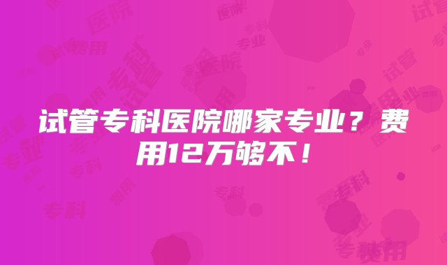 试管专科医院哪家专业？费用12万够不！